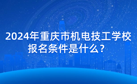 2024年重庆市机电技工学校报名条件是什么？