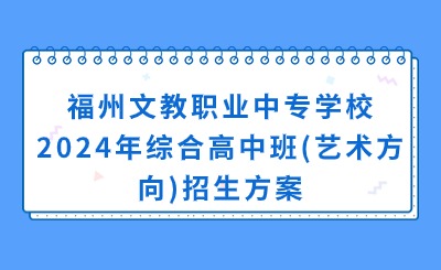 福建中专招生简章！福州文教职业中专学校2024年综合高中班(艺术方向)招生方案