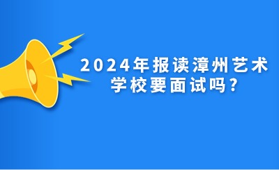 福建中专招生!2024年报读漳州艺术学校要面试吗?