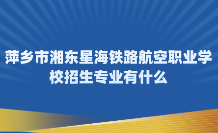 2024年萍乡市湘东星海铁路航空职业学校招生专业有什么？