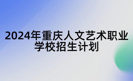 2024年重庆人文艺术职业学校招生计划