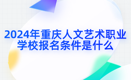 2024年重庆人文艺术职业学校报名条件是什么