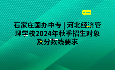 石家庄国办中专 _ 河北经济管理学校2024年秋季招生对象及分数线要求.png