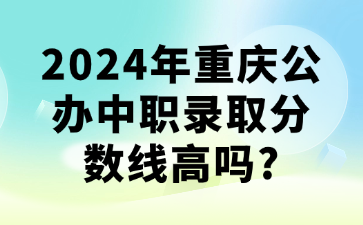 升学资讯！2024年重庆公办中职录取分数线高吗?