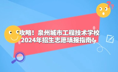 攻略！泉州城市工程技术学校2024年招生志愿填报指南！