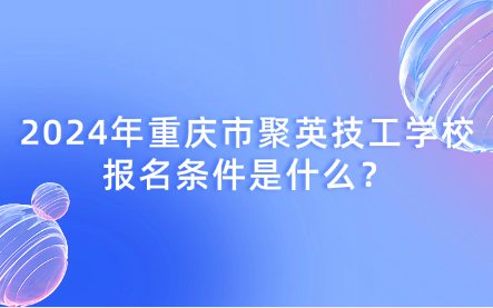 2024年重庆市聚英技工学校报名条件是什么？