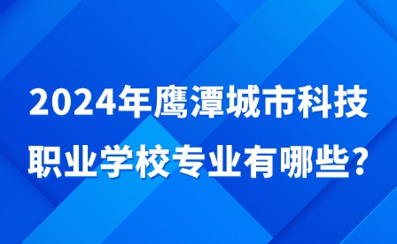 2024年鹰潭城市科技职业学校专业有哪些?