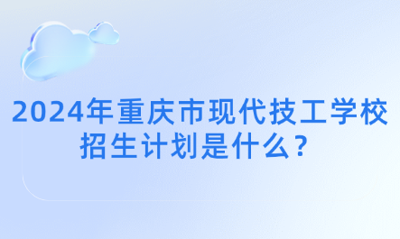 2024年重庆市现代技工学校招生计划是什么？