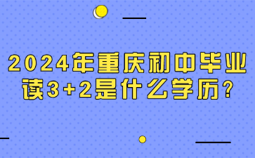 了解！2024年重庆初中毕业读3+2是什么学历?