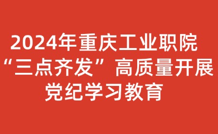 2024年重庆工业职院“三点齐发”高质量开展党纪学习教育