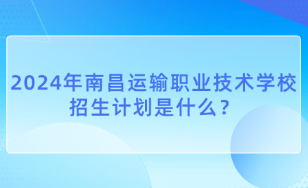 2024年南昌运输职业技术学校招生计划是什么？