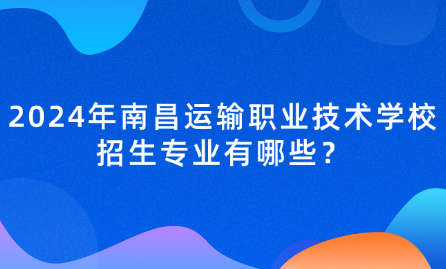 2024年南昌运输职业技术学校招生专业有哪些？