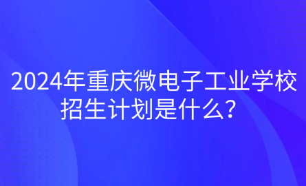 2024年重庆微电子工业学校招生计划是什么？