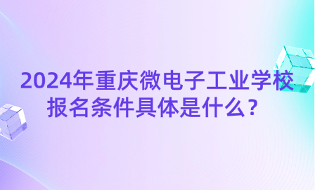 2024年重庆微电子工业学校报名条件具体是什么？