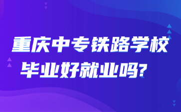 重庆中专铁路学校毕业好就业吗? 