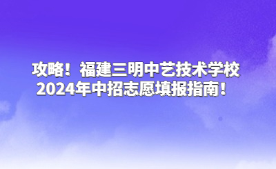 攻略！福建三明中艺技术学校2024年中招志愿填报指南！