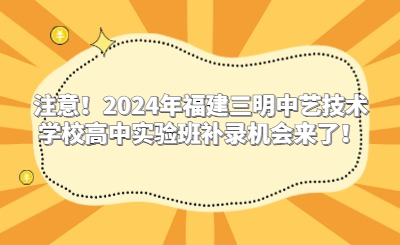 注意！2024年福建三明中艺技术学校高中实验班补录机会来了！