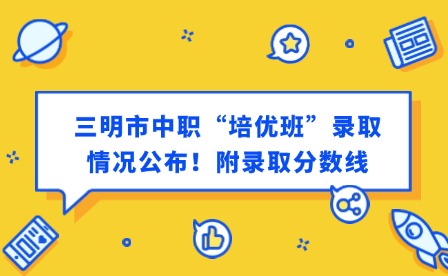 最新通知！三明市中职“培优班”录取情况公布！附录取分数线