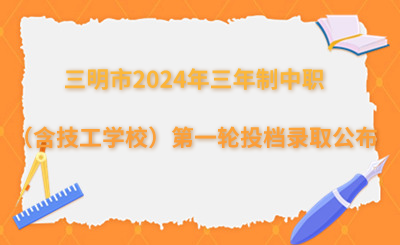 三明市2024年三年制中等职业学校（含技工学校）第一轮投档录取情况公布！