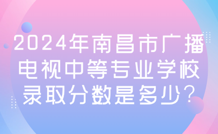 2024年南昌市广播电视中等专业学校录取分数是多少?