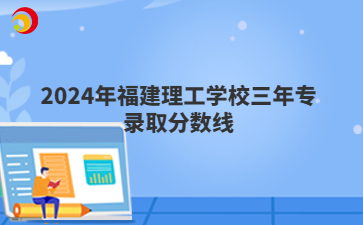 2024年福建理工学校三年专录取分数线